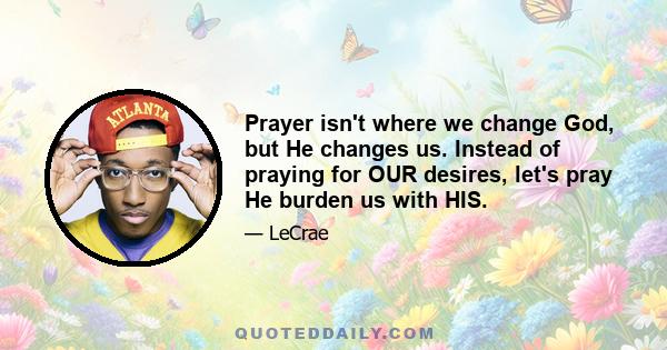 Prayer isn't where we change God, but He changes us. Instead of praying for OUR desires, let's pray He burden us with HIS.