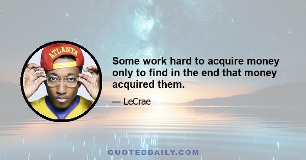 Some work hard to acquire money only to find in the end that money acquired them.
