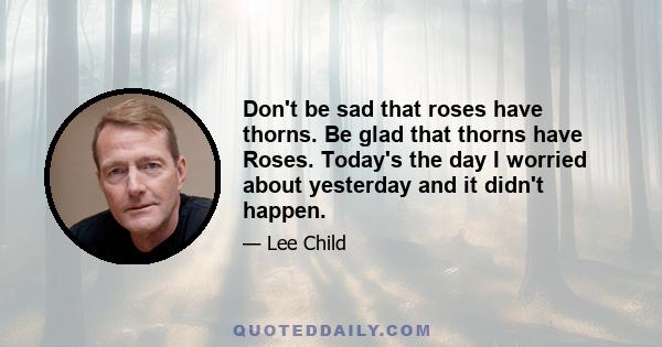 Don't be sad that roses have thorns. Be glad that thorns have Roses. Today's the day I worried about yesterday and it didn't happen.