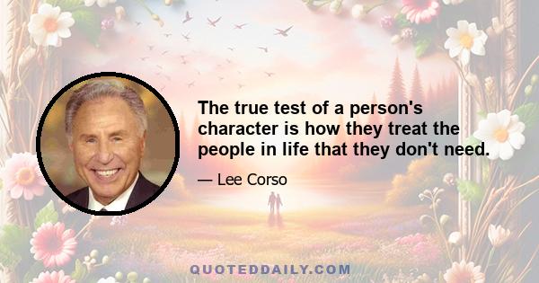 The true test of a person's character is how they treat the people in life that they don't need.