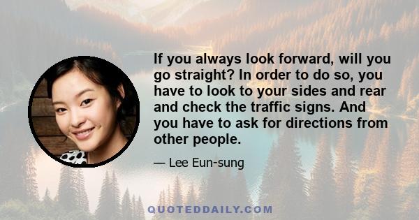 If you always look forward, will you go straight? In order to do so, you have to look to your sides and rear and check the traffic signs. And you have to ask for directions from other people.