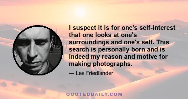 I suspect it is for one's self-interest that one looks at one's surroundings and one's self. This search is personally born and is indeed my reason and motive for making photographs.