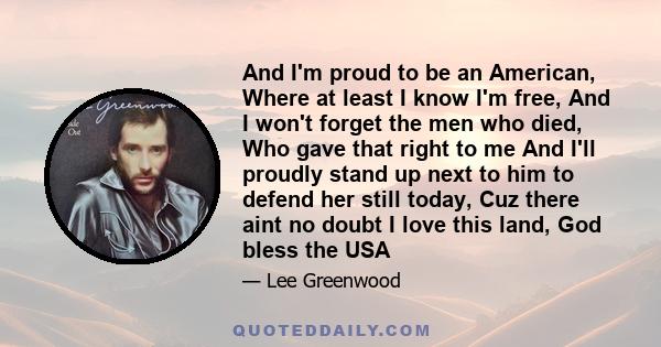 And I'm proud to be an American, Where at least I know I'm free, And I won't forget the men who died, Who gave that right to me And I'll proudly stand up next to him to defend her still today, Cuz there aint no doubt I