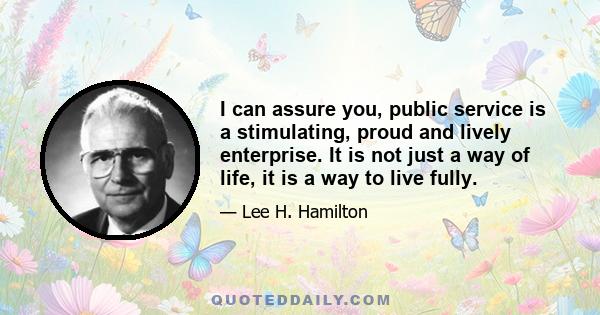 I can assure you, public service is a stimulating, proud and lively enterprise. It is not just a way of life, it is a way to live fully.