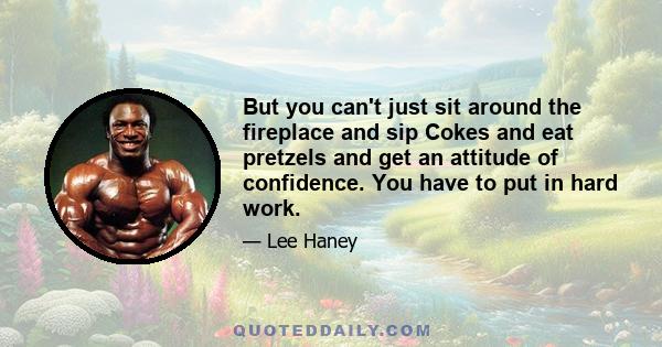 But you can't just sit around the fireplace and sip Cokes and eat pretzels and get an attitude of confidence. You have to put in hard work.