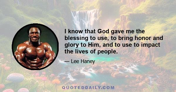 I know that God gave me the blessing to use, to bring honor and glory to Him, and to use to impact the lives of people.