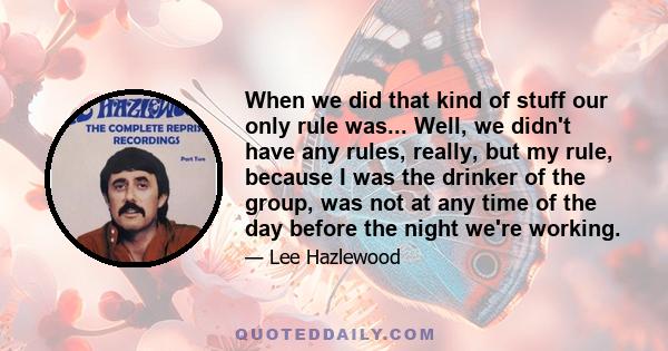 When we did that kind of stuff our only rule was... Well, we didn't have any rules, really, but my rule, because I was the drinker of the group, was not at any time of the day before the night we're working.