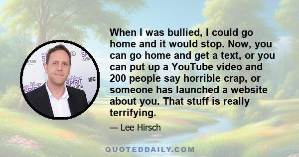 When I was bullied, I could go home and it would stop. Now, you can go home and get a text, or you can put up a YouTube video and 200 people say horrible crap, or someone has launched a website about you. That stuff is