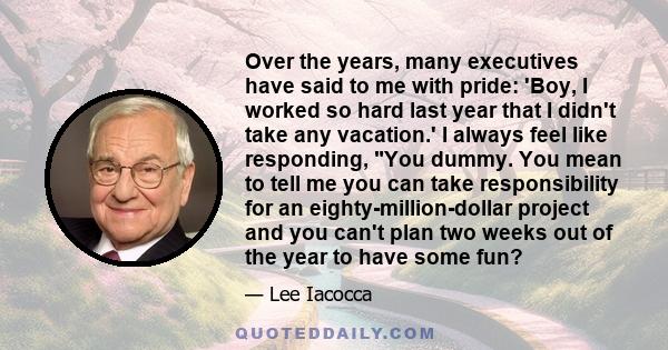 Over the years, many executives have said to me with pride: 'Boy, I worked so hard last year that I didn't take any vacation.' I always feel like responding, You dummy. You mean to tell me you can take responsibility