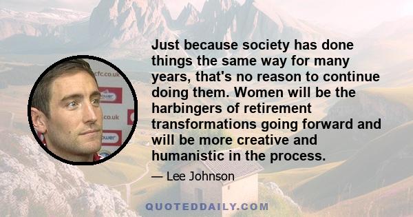 Just because society has done things the same way for many years, that's no reason to continue doing them. Women will be the harbingers of retirement transformations going forward and will be more creative and