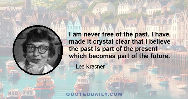 I am never free of the past. I have made it crystal clear that I believe the past is part of the present which becomes part of the future.