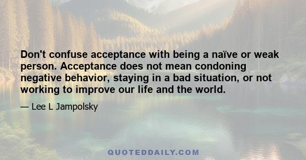 Don't confuse acceptance with being a naïve or weak person. Acceptance does not mean condoning negative behavior, staying in a bad situation, or not working to improve our life and the world.