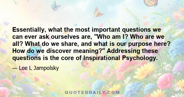 Essentially, what the most important questions we can ever ask ourselves are, Who am I? Who are we all? What do we share, and what is our purpose here? How do we discover meaning? Addressing these questions is the core