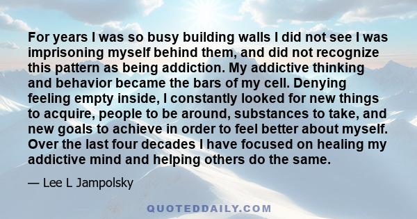 For years I was so busy building walls I did not see I was imprisoning myself behind them, and did not recognize this pattern as being addiction. My addictive thinking and behavior became the bars of my cell. Denying