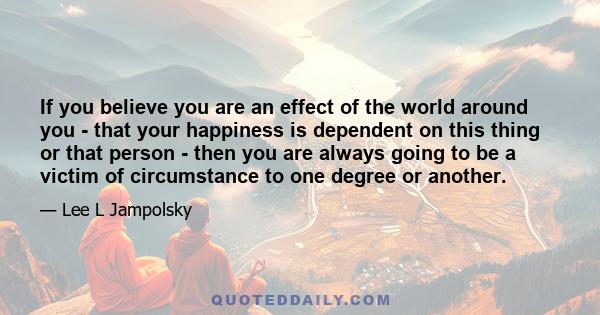 If you believe you are an effect of the world around you - that your happiness is dependent on this thing or that person - then you are always going to be a victim of circumstance to one degree or another.