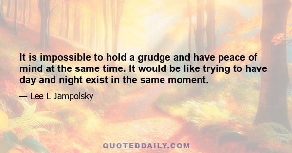 It is impossible to hold a grudge and have peace of mind at the same time. It would be like trying to have day and night exist in the same moment.