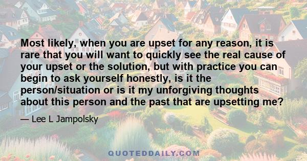 Most likely, when you are upset for any reason, it is rare that you will want to quickly see the real cause of your upset or the solution, but with practice you can begin to ask yourself honestly, is it the