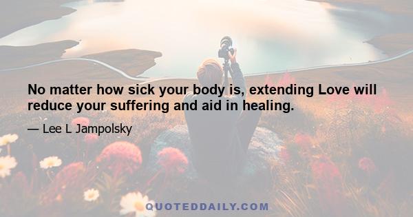 No matter how sick your body is, extending Love will reduce your suffering and aid in healing.