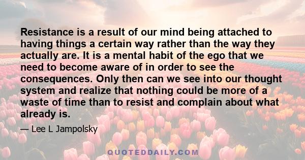 Resistance is a result of our mind being attached to having things a certain way rather than the way they actually are. It is a mental habit of the ego that we need to become aware of in order to see the consequences.