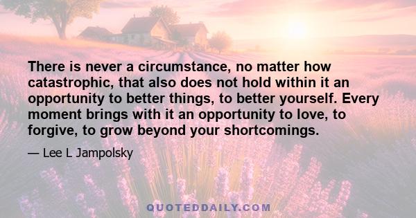 There is never a circumstance, no matter how catastrophic, that also does not hold within it an opportunity to better things, to better yourself. Every moment brings with it an opportunity to love, to forgive, to grow