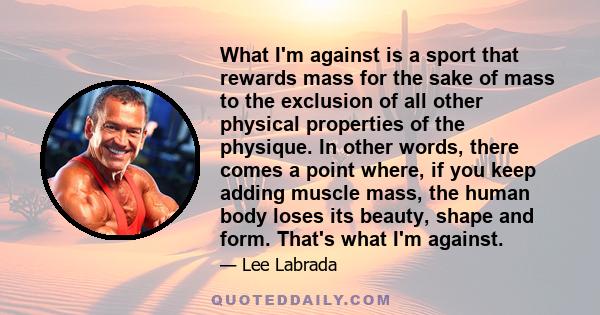 What I'm against is a sport that rewards mass for the sake of mass to the exclusion of all other physical properties of the physique. In other words, there comes a point where, if you keep adding muscle mass, the human