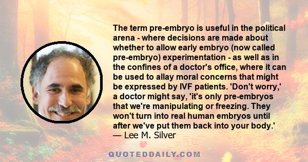 The term pre-embryo is useful in the political arena - where decisions are made about whether to allow early embryo (now called pre-embryo) experimentation - as well as in the confines of a doctor's office, where it can 