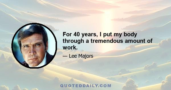 For 40 years, I put my body through a tremendous amount of work.