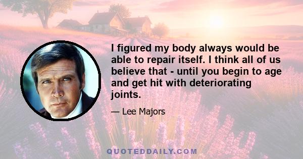 I figured my body always would be able to repair itself. I think all of us believe that - until you begin to age and get hit with deteriorating joints.