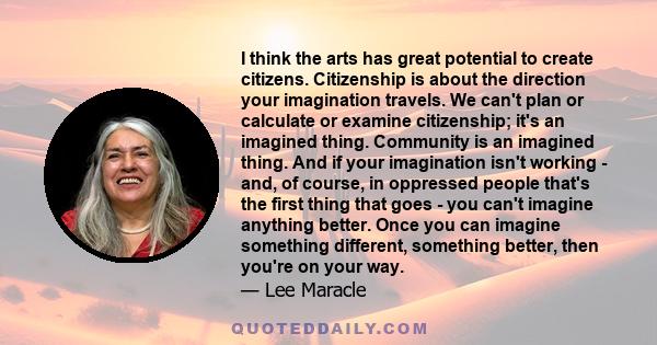 I think the arts has great potential to create citizens. Citizenship is about the direction your imagination travels. We can't plan or calculate or examine citizenship; it's an imagined thing. Community is an imagined