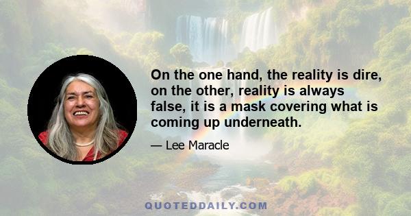 On the one hand, the reality is dire, on the other, reality is always false, it is a mask covering what is coming up underneath.