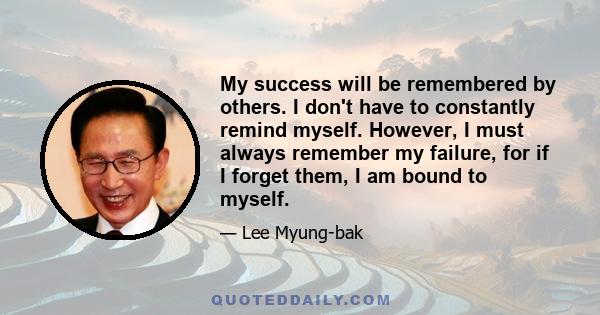 My success will be remembered by others. I don't have to constantly remind myself. However, I must always remember my failure, for if I forget them, I am bound to myself.