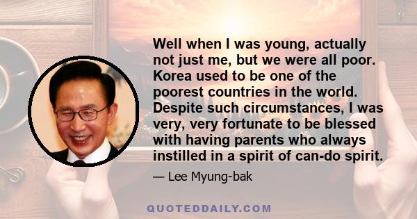 Well when I was young, actually not just me, but we were all poor. Korea used to be one of the poorest countries in the world. Despite such circumstances, I was very, very fortunate to be blessed with having parents who 