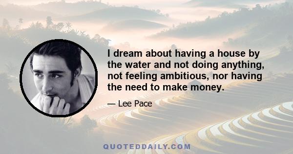 I dream about having a house by the water and not doing anything, not feeling ambitious, nor having the need to make money.