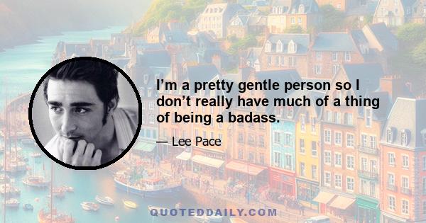 I’m a pretty gentle person so I don’t really have much of a thing of being a badass.