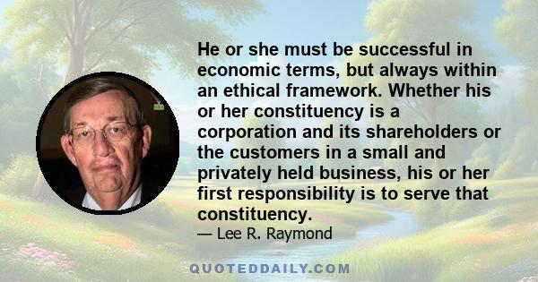 He or she must be successful in economic terms, but always within an ethical framework. Whether his or her constituency is a corporation and its shareholders or the customers in a small and privately held business, his