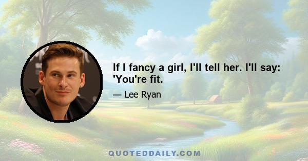 If I fancy a girl, I'll tell her. I'll say: 'You're fit.