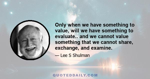 Only when we have something to value, will we have something to evaluate.. and we cannot value something that we cannot share, exchange, and examine.