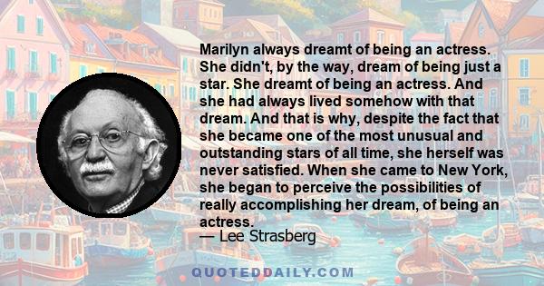 Marilyn always dreamt of being an actress. She didn't, by the way, dream of being just a star. She dreamt of being an actress. And she had always lived somehow with that dream. And that is why, despite the fact that she 