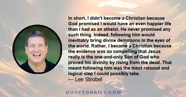 In short, I didn't become a Christian because God promised I would have an even happier life than I had as an atheist. He never promised any such thing. Indeed, following him would inevitably bring divine demotions in