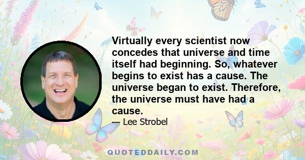 Virtually every scientist now concedes that universe and time itself had beginning. So, whatever begins to exist has a cause. The universe began to exist. Therefore, the universe must have had a cause.