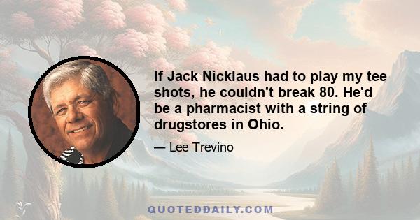 If Jack Nicklaus had to play my tee shots, he couldn't break 80. He'd be a pharmacist with a string of drugstores in Ohio.