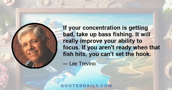 If your concentration is getting bad, take up bass fishing. It will really improve your ability to focus. If you aren't ready when that fish hits, you can't set the hook.