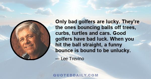 Only bad golfers are lucky. They're the ones bouncing balls off trees, curbs, turtles and cars. Good golfers have bad luck. When you hit the ball straight, a funny bounce is bound to be unlucky.