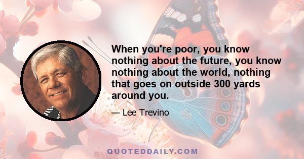 When you're poor, you know nothing about the future, you know nothing about the world, nothing that goes on outside 300 yards around you.