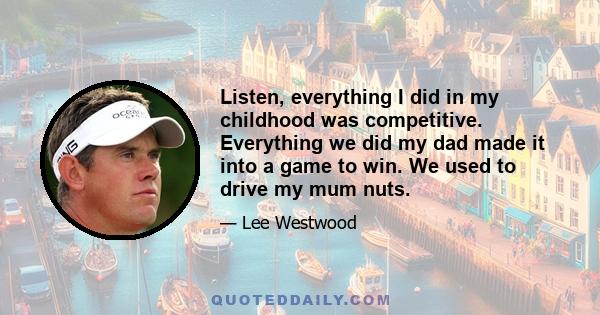 Listen, everything I did in my childhood was competitive. Everything we did my dad made it into a game to win. We used to drive my mum nuts.
