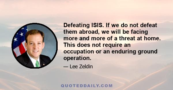 Defeating ISIS. If we do not defeat them abroad, we will be facing more and more of a threat at home. This does not require an occupation or an enduring ground operation.