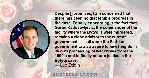 Despite [] promises, I am concerned that there has been no discernible progress in the case. Equally concerning is the fact that Goran Radosavljevic, the commander of the facility where the Bytyqi's were murdered,