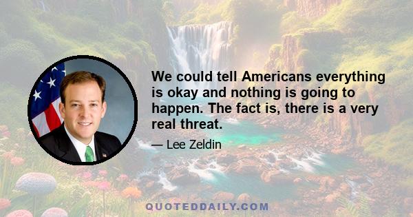 We could tell Americans everything is okay and nothing is going to happen. The fact is, there is a very real threat.