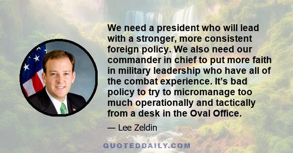 We need a president who will lead with a stronger, more consistent foreign policy. We also need our commander in chief to put more faith in military leadership who have all of the combat experience. It’s bad policy to