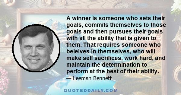 A winner is someone who sets their goals, commits themselves to those goals and then pursues their goals with all the ability that is given to them. That requires someone who beleives in themselves, who will make self